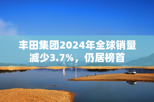 丰田集团2024年全球销量减少3.7%，仍居榜首