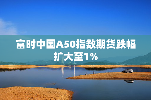 富时中国A50指数期货跌幅扩大至1%