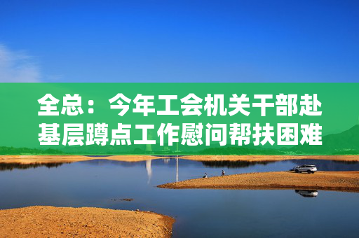 全总：今年工会机关干部赴基层蹲点工作慰问帮扶困难职工超百万人