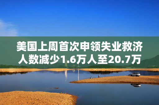 美国上周首次申领失业救济人数减少1.6万人至20.7万人 预估为22.5万人