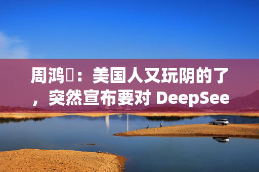 周鸿祎：美国人又玩阴的了，突然宣布要对 DeepSeek 做国家安全审查