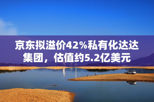 京东拟溢价42%私有化达达集团，估值约5.2亿美元