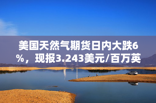 美国天然气期货日内大跌6%，现报3.243美元/百万英热