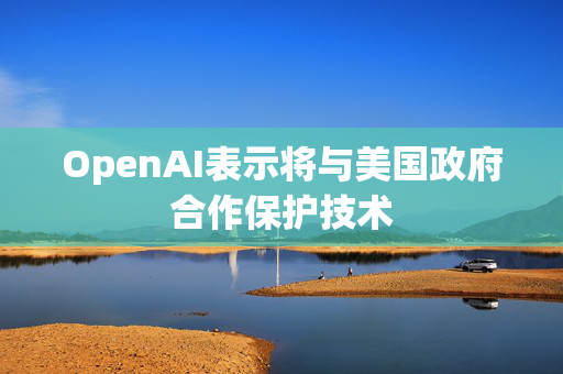 OpenAI表示将与美国政府合作保护技术