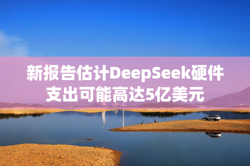 新报告估计DeepSeek硬件支出可能高达5亿美元