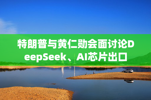 特朗普与黄仁勋会面讨论DeepSeek、AI芯片出口