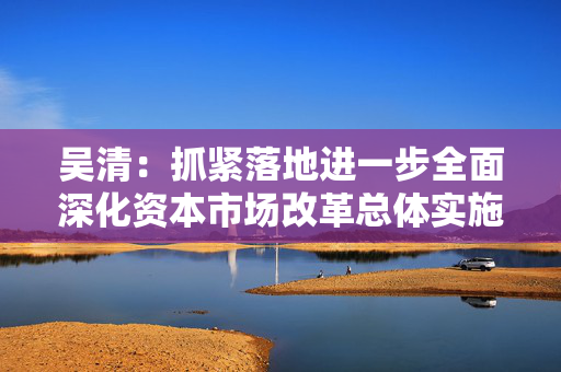 吴清：抓紧落地进一步全面深化资本市场改革总体实施方案，成熟一项、推出一项