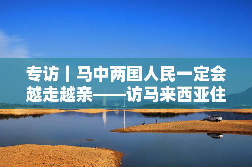 专访｜马中两国人民一定会越走越亲——访马来西亚住房和地方政府部长倪可敏