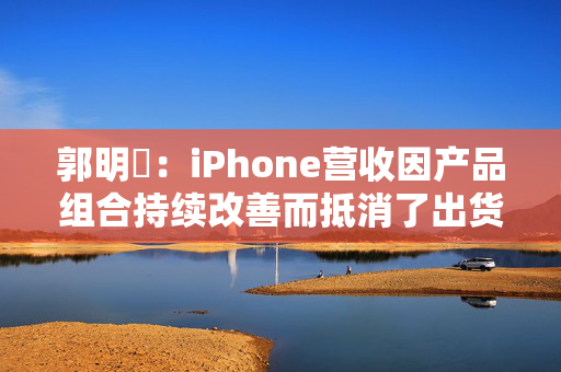 郭明錤：iPhone营收因产品组合持续改善而抵消了出货量下滑 但这一策略的有效性已进入倒计时