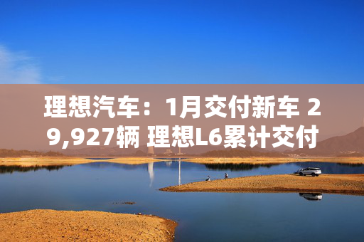 理想汽车：1月交付新车 29,927辆 理想L6累计交付量突破20万辆