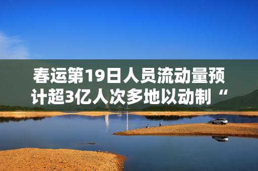 春运第19日人员流动量预计超3亿人次多地以动制“冻”迎“雪”而上