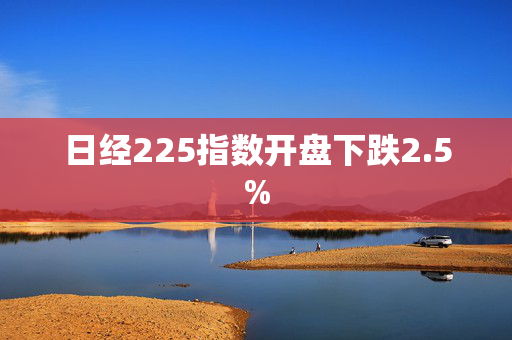 日经225指数开盘下跌2.5%