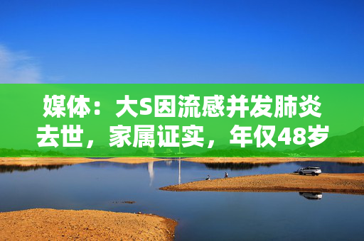 媒体：大S因流感并发肺炎去世，家属证实，年仅48岁