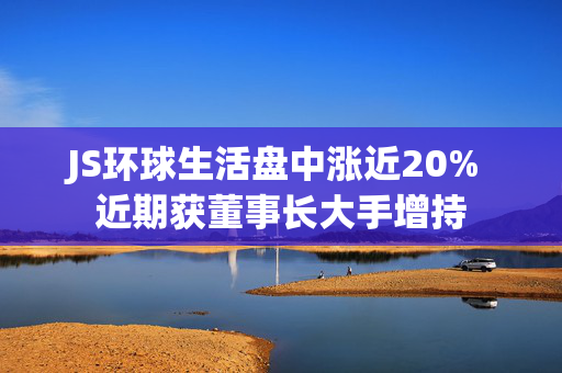 JS环球生活盘中涨近20% 近期获董事长大手增持