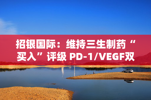 招银国际：维持三生制药“买入”评级 PD-1/VEGF双抗早期临床数据公布