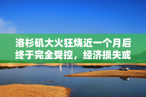 洛杉矶大火狂烧近一个月后终于完全受控，经济损失或超2500亿美元