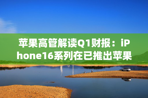 苹果高管解读Q1财报：iPhone16系列在已推出苹果AI的市场表现较好 DeepSeek带来的效率创新是好事