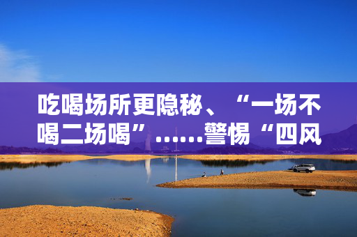 吃喝场所更隐秘、“一场不喝二场喝”……警惕“四风”新苗头