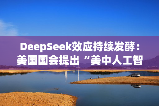 DeepSeek效应持续发酵：美国国会提出“美中人工智能脱钩”法案