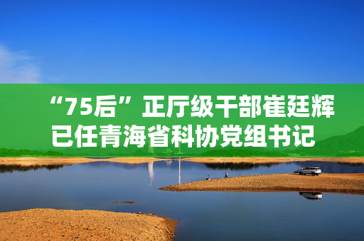 “75后”正厅级干部崔廷辉已任青海省科协党组书记