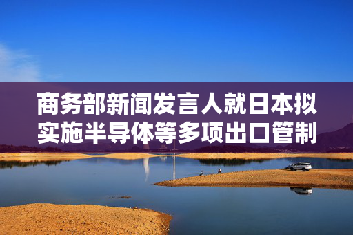 商务部新闻发言人就日本拟实施半导体等多项出口管制措施事答记者问