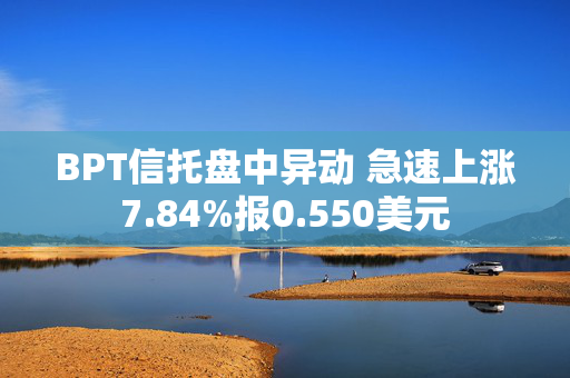 BPT信托盘中异动 急速上涨7.84%报0.550美元