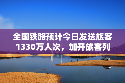 全国铁路预计今日发送旅客1330万人次，加开旅客列车791列