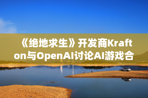 《绝地求生》开发商Krafton与OpenAI讨论AI游戏合作