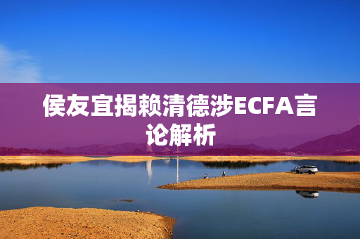 侯友宜揭赖清德涉ECFA言论解析