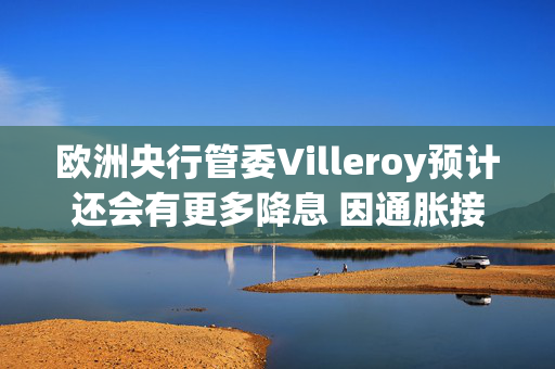 欧洲央行管委Villeroy预计还会有更多降息 因通胀接近目标