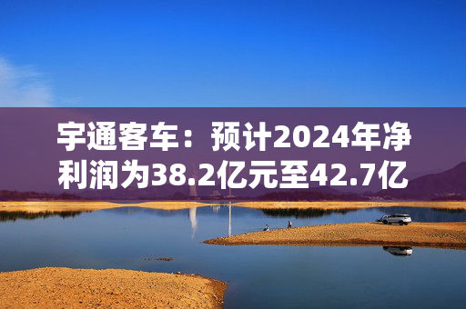 宇通客车：预计2024年净利润为38.2亿元至42.7亿元 同比增长110%至135%