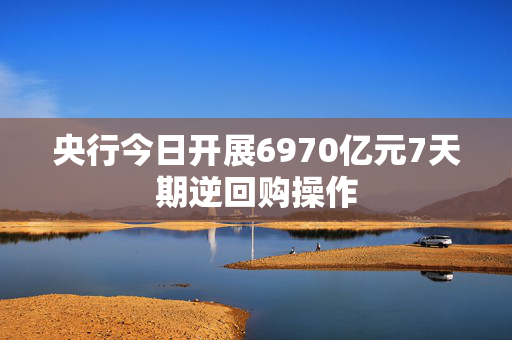 央行今日开展6970亿元7天期逆回购操作