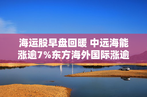 海运股早盘回暖 中远海能涨逾7%东方海外国际涨逾4%