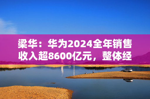 梁华：华为2024全年销售收入超8600亿元，整体经营达到预期