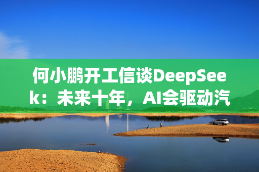 何小鹏开工信谈DeepSeek：未来十年，AI会驱动汽车产生巨变