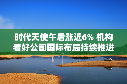 时代天使午后涨近6% 机构看好公司国际布局持续推进