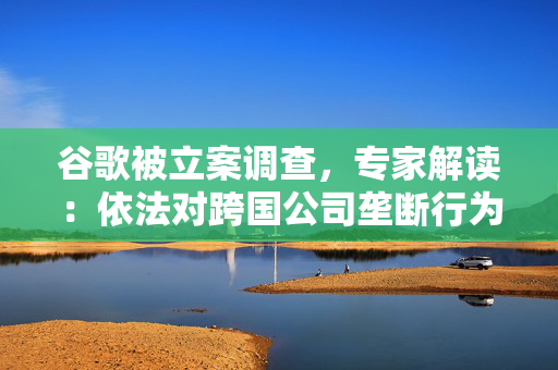 谷歌被立案调查，专家解读：依法对跨国公司垄断行为监管有利于维护国际市场公平竞争，促进产业创新发展