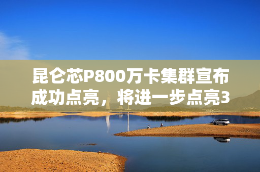 昆仑芯P800万卡集群宣布成功点亮，将进一步点亮3万卡集群