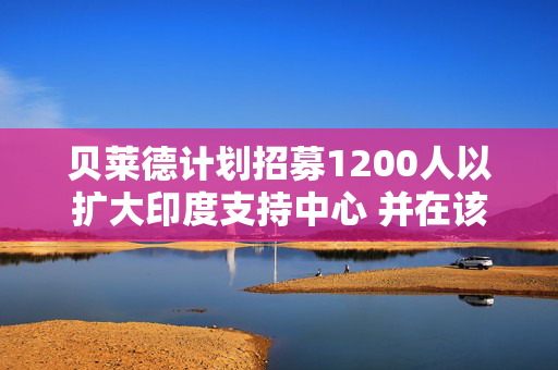 贝莱德计划招募1200人以扩大印度支持中心 并在该国搭建AI能力