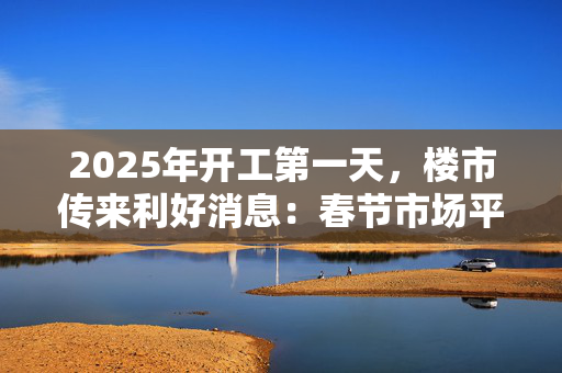 2025年开工第一天，楼市传来利好消息：春节市场平稳，专家称3月可能出现“小阳春”趋势