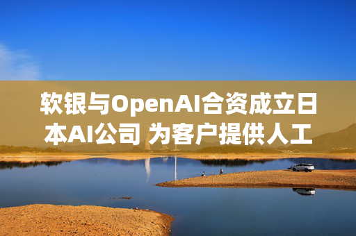 软银与OpenAI合资成立日本AI公司 为客户提供人工智能服务