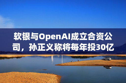 软银与OpenAI成立合资公司，孙正义称将每年投30亿美元