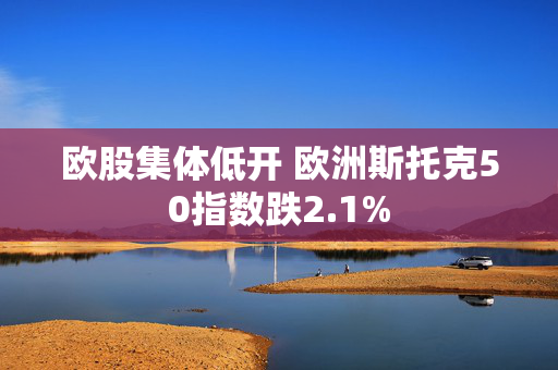 欧股集体低开 欧洲斯托克50指数跌2.1%