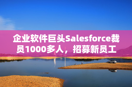 企业软件巨头Salesforce裁员1000多人，招募新员工销售AI产品