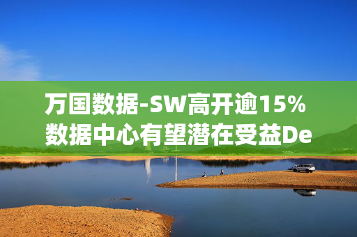 万国数据-SW高开逾15% 数据中心有望潜在受益DeepSeek定价优势