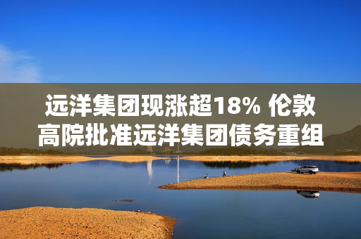 远洋集团现涨超18% 伦敦高院批准远洋集团债务重组计划