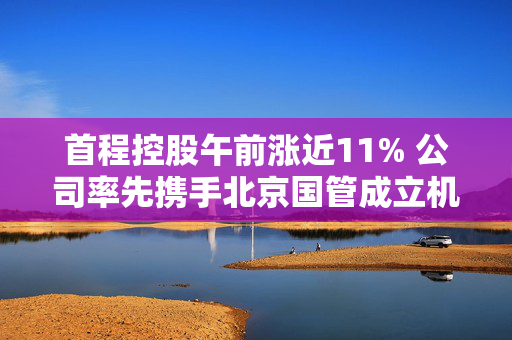 首程控股午前涨近11% 公司率先携手北京国管成立机器人发展投资基金