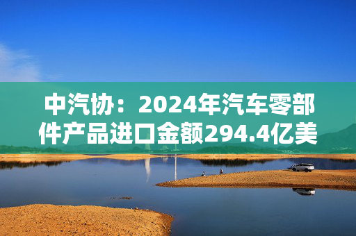 中汽协：2024年汽车零部件产品进口金额294.4亿美元，同比下降1.4%