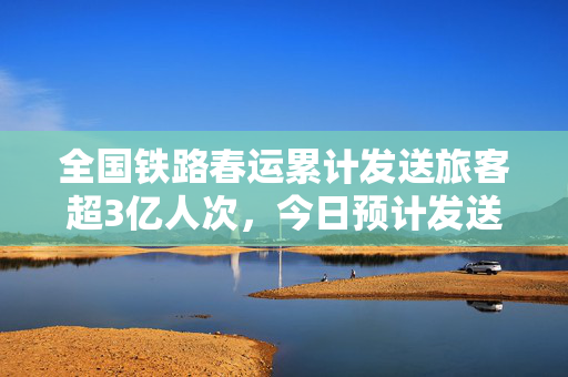 全国铁路春运累计发送旅客超3亿人次，今日预计发送1410万人次