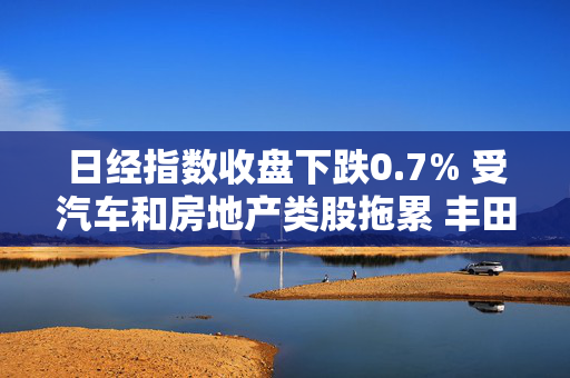 日经指数收盘下跌0.7% 受汽车和房地产类股拖累 丰田汽车下跌2.7%